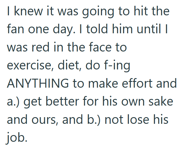 I knew it was going to hit the fan one day. I told him until I was red in the face to exercise, diet, do f-ing ANYTHING to make effort and a.) get better for his own sake and ours, and b.) not lose his job.