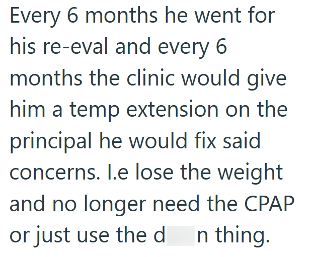 Every 6 months he went for his re-eval and every 6 months the clinic would give him a temp extension on the principal he would fix said concerns. l.e lose the weight and no longer need the CPAP or just use the d In thing.
