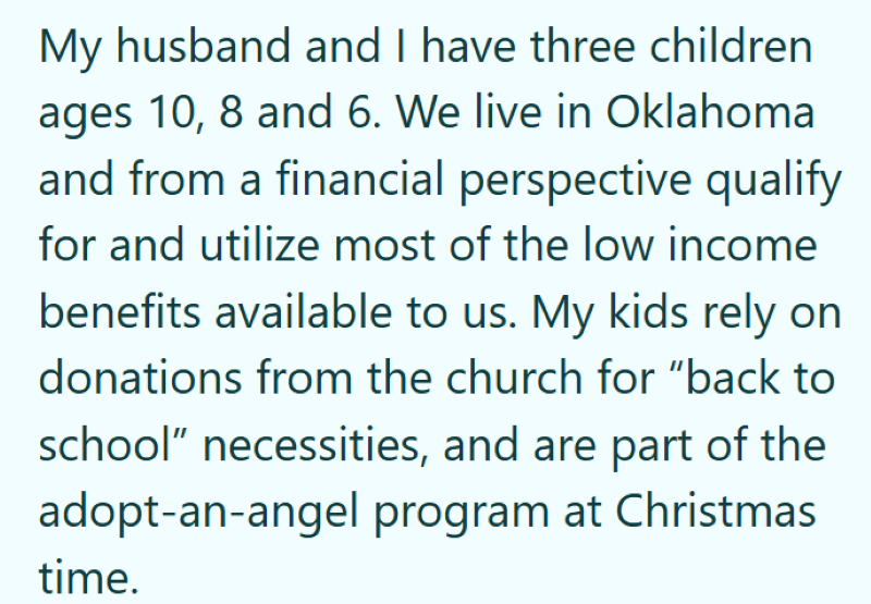 My husband and I have three children ages 10, 8 and 6. We live in Oklahoma and from a financial perspective qualify for and utilize most of the low income benefits available to us. My kids rely on donations from the church for "back to school" necessities, and are part of the adopt-an-angel program at Christmas time.