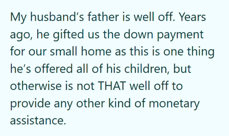 My husband's father is well off. Years ago, he gifted us the down payment for our small home as this is one thing he's offered all of his children, but otherwise is not THAT well off to provide any other kind of monetary assistance.