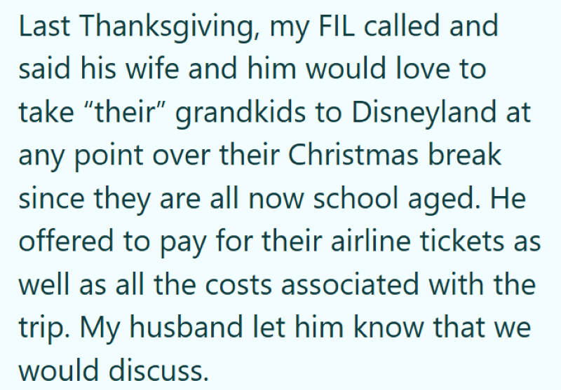 Last Thanksgiving, my FIL called and said his wife and him would love to take "their" grandkids to Disneyland at any point over their Christmas break since they are all now school aged. He offered to pay for their airline tickets as well as all the costs associated with the trip. My husband let him know that we would discuss.