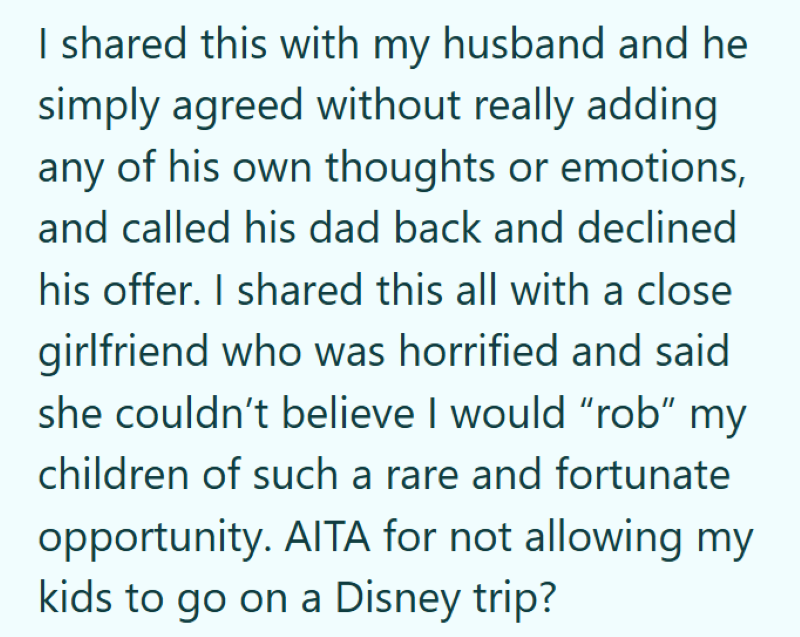 I shared this with my husband and he simply agreed without really adding any of his own thoughts or emotions, and called his dad back and declined his offer. I shared this all with a close girlfriend who was horrified and said she couldn't believe I would "rob" my children of such a rare and fortunate opportunity. AITA for not allowing my kids to go on a Disney trip?