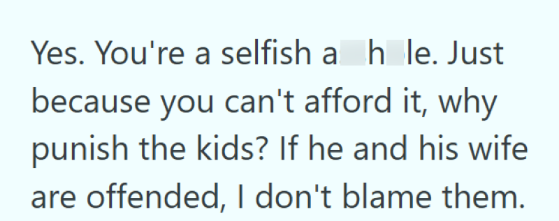 Yes. You're a selfish a hole. Just because you can't afford it, why punish the kids? If he and his wife are offended, I don't blame them.