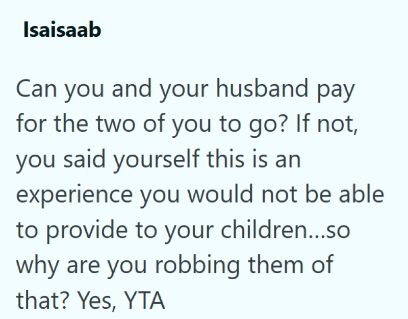 Isaisaab Can you and your husband pay for the two of you to go? If not, you said yourself this is an experience you would not be able to provide to your children...so why are you robbing them of that? Yes, YTA
