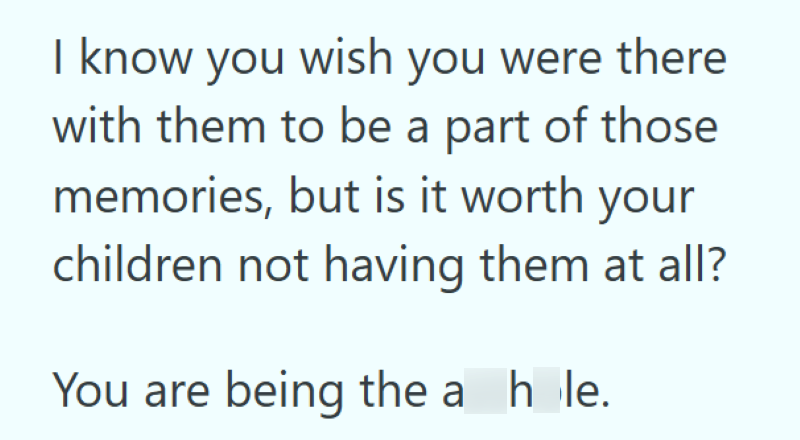 I know you wish you were there with them to be a part of those memories, but is it worth your children not having them at all? You are being the a hole.