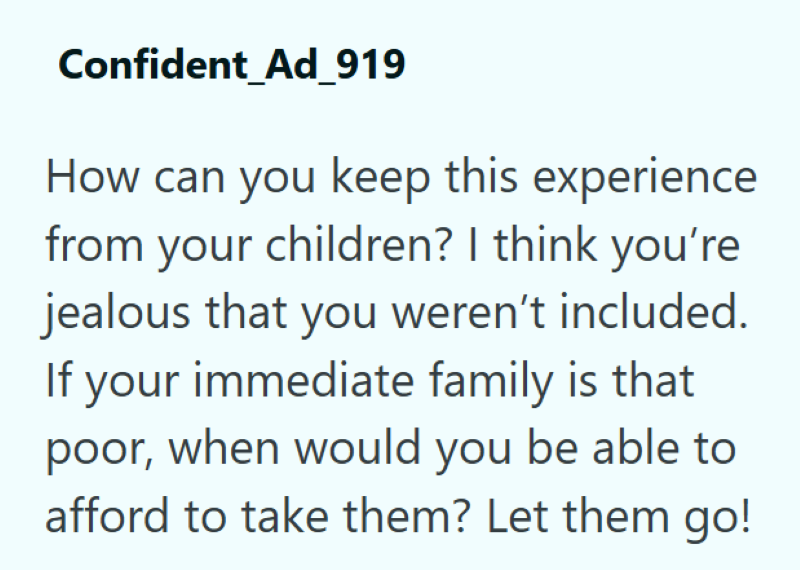 Confident_Ad_919 How can you keep this experience from your children? I think you're jealous that you weren't included. If your immediate family is that poor, when would you be able to afford to take them? Let them go!
