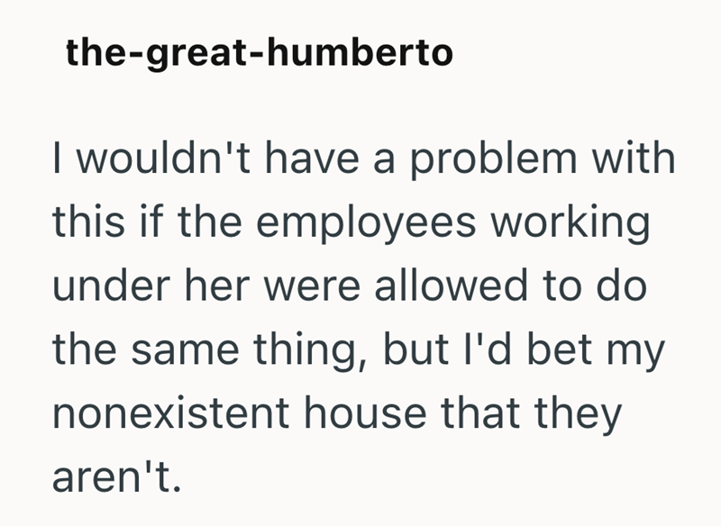 the-great-humberto I wouldn't have a problem with this if the employees working under her were allowed to do the same thing, but I'd bet my nonexistent house that they aren't.