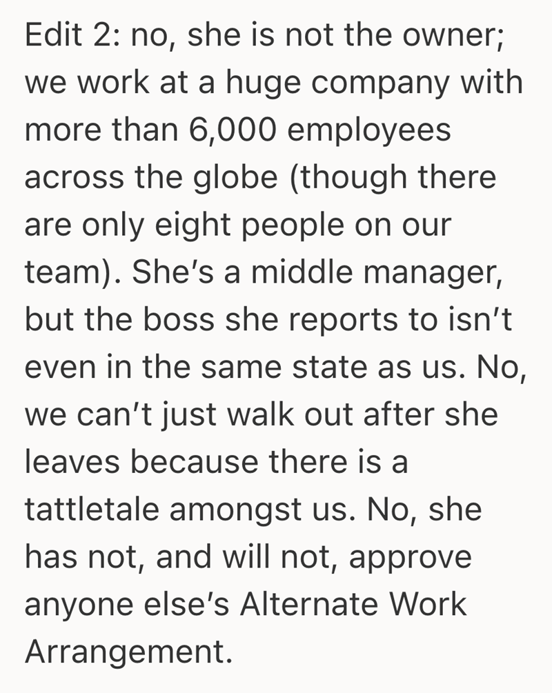 Edit 2: no, she is not the owner; we work at a huge company with more than 6,000 employees across the globe (though there are only eight people on our team). She's a middle manager, but the boss she reports to isn't even in the same state as us. No, we can't just walk out after she leaves because there is a tattletale amongst us. No, she has not, and will not, approve anyone else's Alternate Work Arrangement.