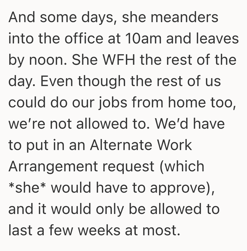 And some days, she meanders into the office at 10am and leaves by noon. She WFH the rest of the day. Even though the rest of us could do our jobs from home too, we're not allowed to. We'd have to put in an Alternate Work Arrangement request (which *she* would have to approve), and it would only be allowed to last a few weeks at most.