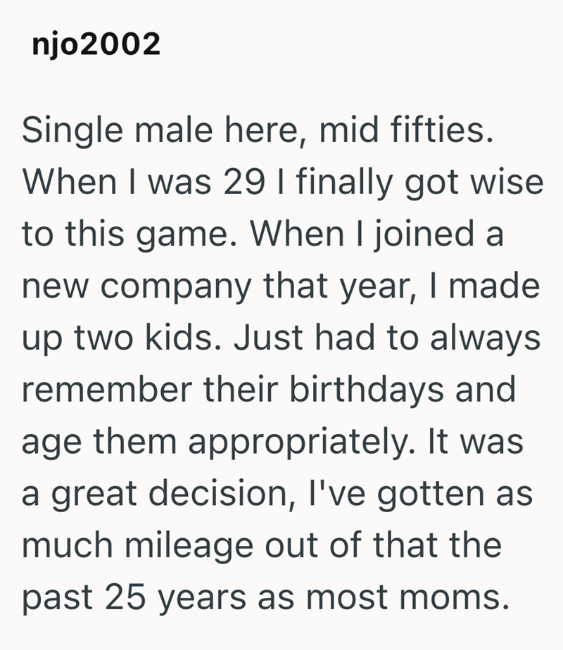 njo2002 Single male here, mid fifties. When I was 29 I finally got wise to this game. When I joined a new company that year, I made up two kids. Just had to always remember their birthdays and age them appropriately. It was a great decision, I've gotten as much mileage out of that the past 25 years as most moms.