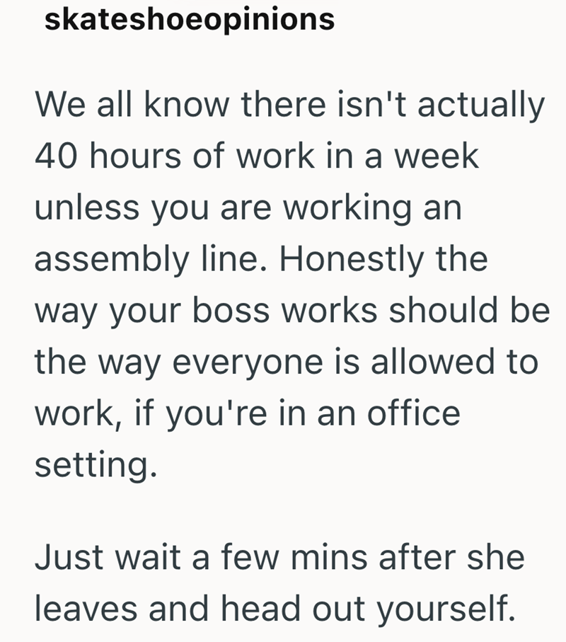 skateshoeopinions We all know there isn't actually 40 hours of work in a week unless you are working an assembly line. Honestly the way your boss works should be the way everyone is allowed to work, if you're in an office setting. Just wait a few mins after she leaves and head out yourself.