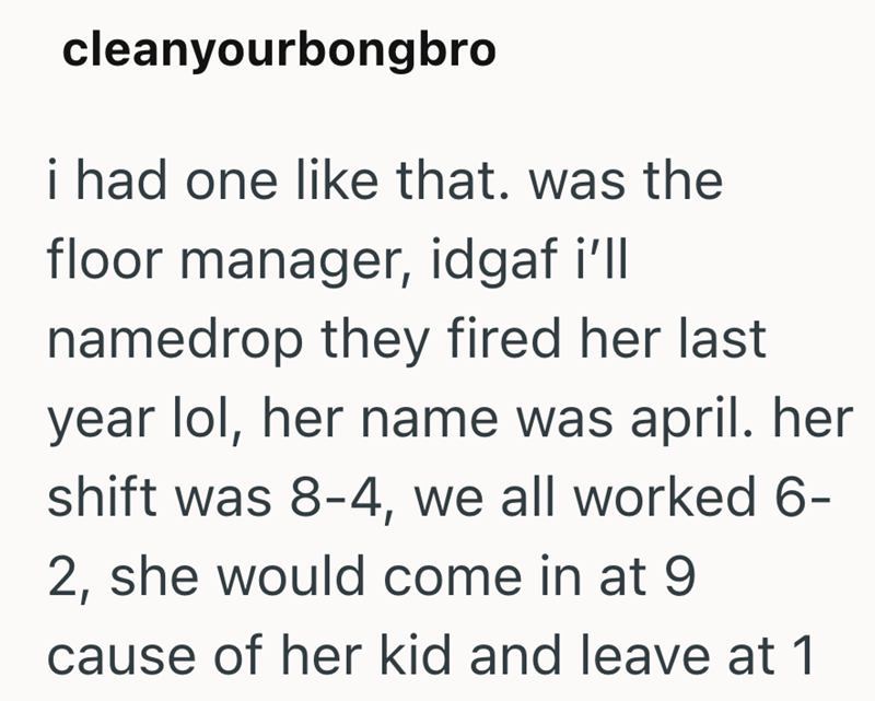 cleanyourbongbro i had one like that. was the floor manager, idgaf i'll namedrop they fired her last year lol, her name was april. her shift was 8-4, we all worked 6- 2, she would come in at 9 cause of her kid and leave at 1