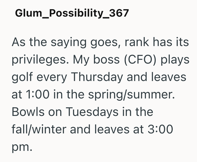 Glum_Possibility_367 As the saying goes, rank has its privileges. My boss (CFO) plays golf every Thursday and leaves at 1:00 in the spring/summer. Bowls on Tuesdays in the fall/winter and leaves at 3:00 pm.