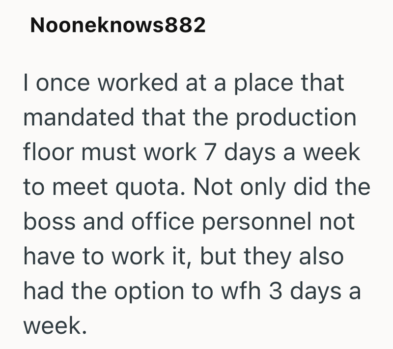 Nooneknows882 I once worked at a place that mandated that the production floor must work 7 days a week to meet quota. Not only did the boss and office personnel not have to work it, but they also had the option to wfh 3 days a week.