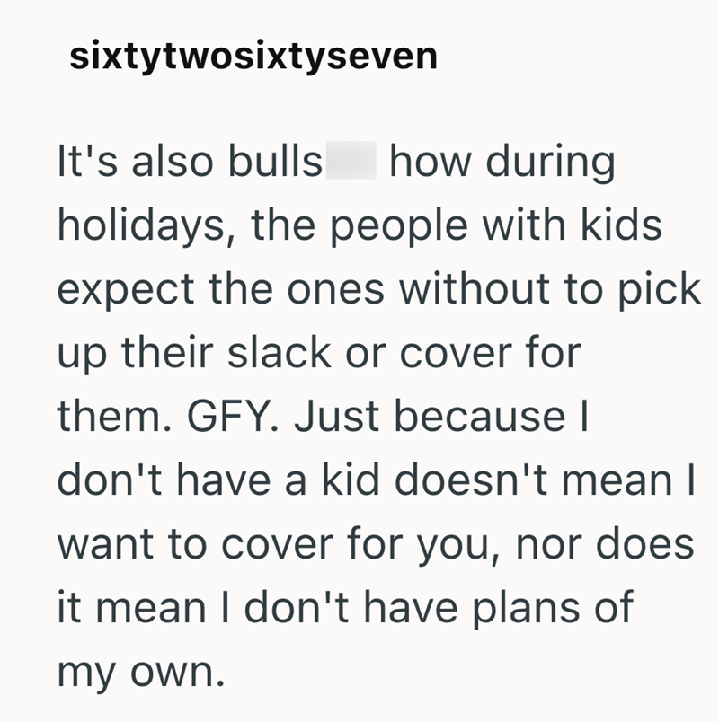 sixtytwosixtyseven It's also bulls how during holidays, the people with kids expect the ones without to pick up their slack or cover for them. GFY. Just because I don't have a kid doesn't mean I want to cover for you, nor does it mean I don't have plans of my own.
