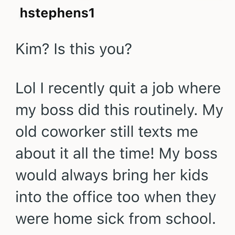 hstephens1 Kim? Is this you? Lol I recently quit a job where my boss did this routinely. My old coworker still texts me about it all the time! My boss would always bring her kids. into the office too when they were home sick from school.