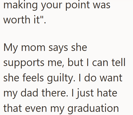 making your point was worth it". My mom says she supports me, but I can tell she feels guilty. I do want my dad there. I just hate that even my graduation