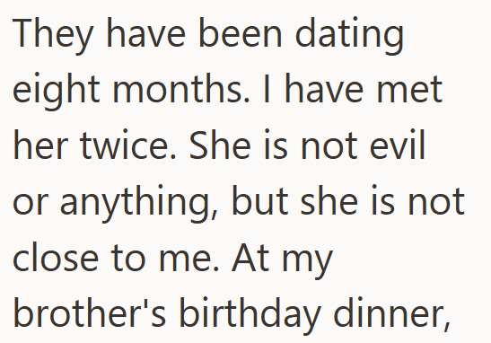 They have been dating eight months. I have met her twice. She is not evil or anything, but she is not close to me. At my brother's birthday dinner,