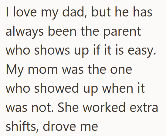 I love my dad, but he has always been the parent who shows up if it is easy. My mom was the one who showed up when it was not. She worked extra shifts, drove me