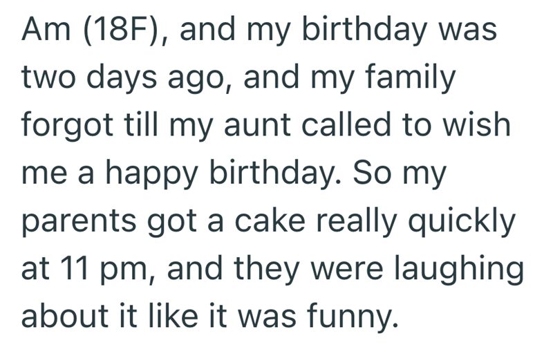 Am (18F), and my birthday was two days ago, and my family forgot till my aunt called to wish me a happy birthday. So my parents got a cake really quickly at 11 pm, and they were laughing about it like it was funny.