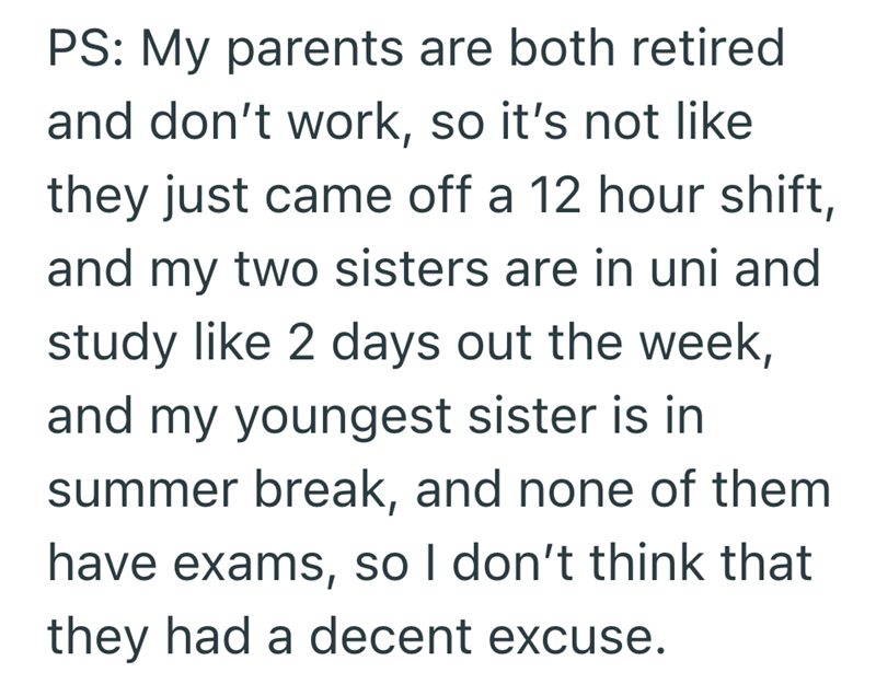 PS: My parents are both retired and don't work, so it's not like they just came off a 12 hour shift, and my two sisters are in uni and study like 2 days out the week, and my youngest sister is in summer break, and none of them have exams, so I don't think that they had a decent excuse.