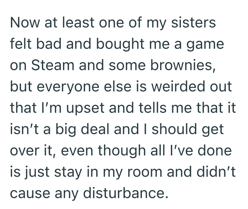 Now at least one of my sisters felt bad and bought me a game on Steam and some brownies, but everyone else is weirded out that I'm upset and tells me that it isn't a big deal and I should get over it, even though all I've done is just stay in my room and didn't cause any disturbance.