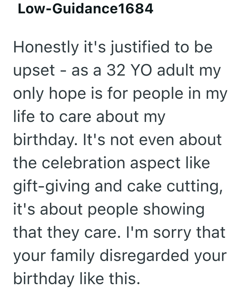 Low-Guidance1684 Honestly it's justified to be - upset as a 32 YO adult my only hope is for people in my life to care about my birthday. It's not even about the celebration aspect like gift-giving and cake cutting, it's about people showing that they care. I'm sorry that your family disregarded your birthday like this.