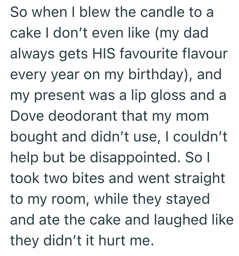 So when I blew the candle to a cake I don't even like (my dad always gets HIS favourite flavour every year on my birthday), and my present was a lip gloss and a Dove deodorant that my mom bought and didn't use, I couldn't help but be disappointed. So I took two bites and went straight to my room, while they stayed and ate the cake and laughed like they didn't it hurt me.
