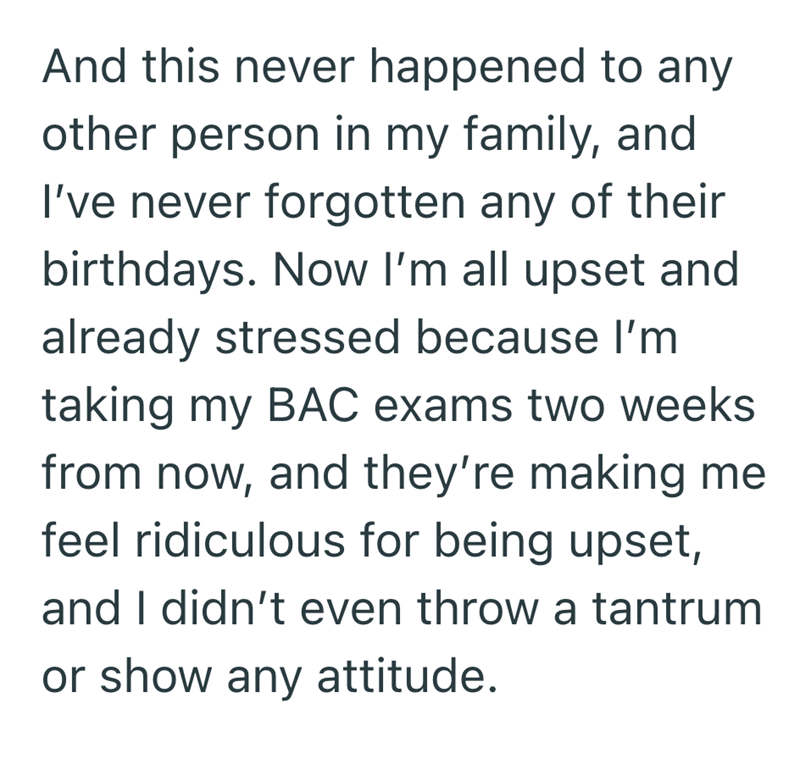 And this never happened to any other person in my family, and I've never forgotten any of their birthdays. Now I'm all upset and already stressed because I'm taking my BAC exams two weeks from now, and they're making me feel ridiculous for being upset, and I didn't even throw a tantrum or show any attitude.