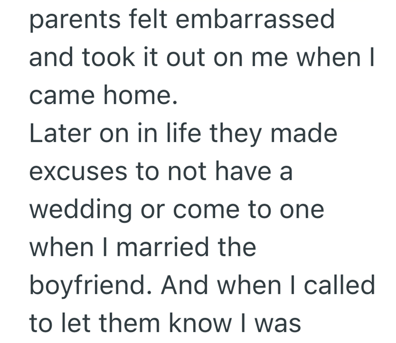 parents felt embarrassed and took it out on me when I came home. Later on in life they made excuses to not have a wedding or come to one when I married the boyfriend. And when I called to let them know I was