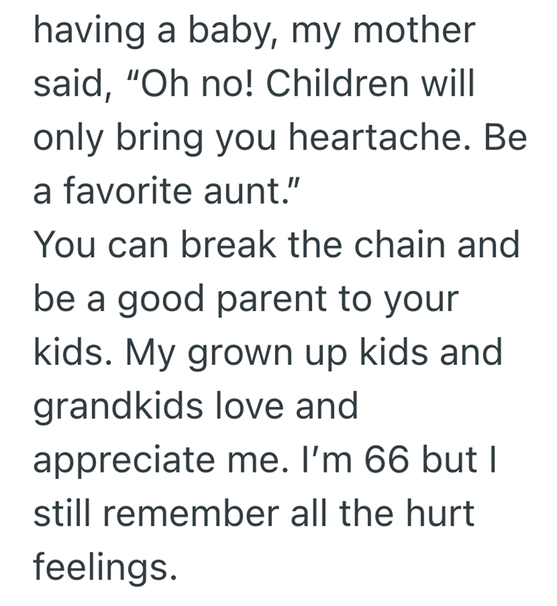 having a baby, my mother said, "Oh no! Children will only bring you heartache. Be a favorite aunt." You can break the chain and be a good parent to your kids. My grown up kids and grandkids love and appreciate me. I'm 66 but I still remember all the hurt feelings.
