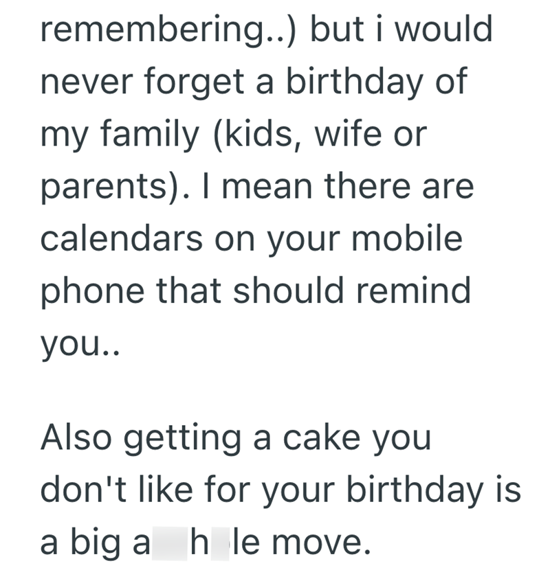 remembering..) but i would never forget a birthday of my family (kids, wife or parents). I mean there are calendars on your mobile phone that should remind you.. Also getting a cake you don't like for your birthday is a big a hole move.