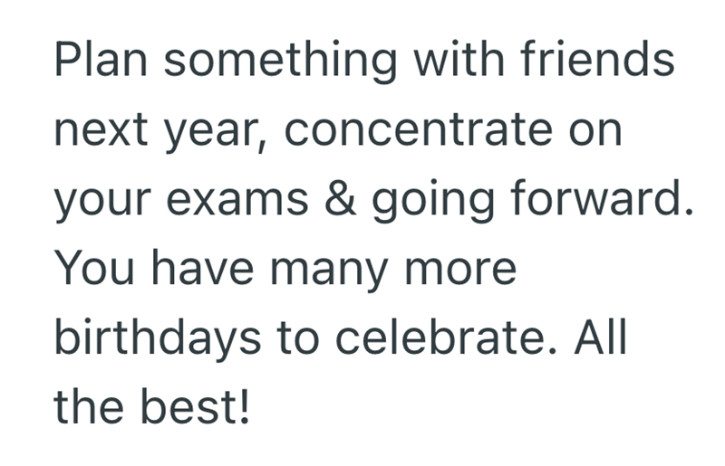 Plan something with friends next year, concentrate on your exams & going forward. You have many more birthdays to celebrate. All the best!