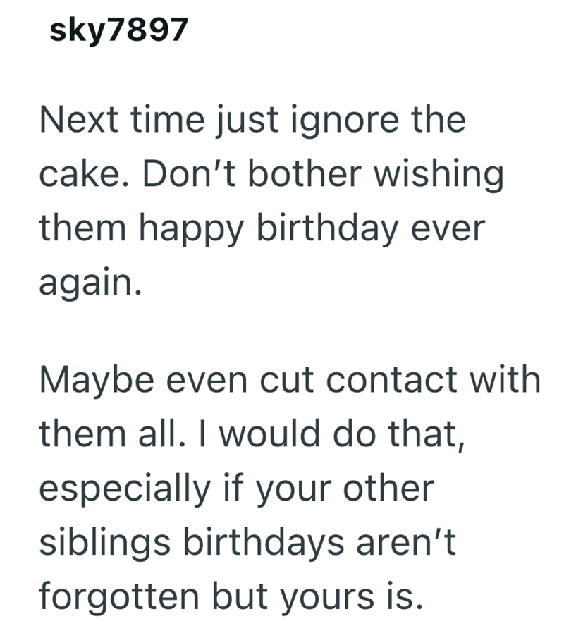 sky7897 Next time just ignore the cake. Don't bother wishing them happy birthday ever again. Maybe even cut contact with them all. I would do that, especially if your other siblings birthdays aren't forgotten but yours is.
