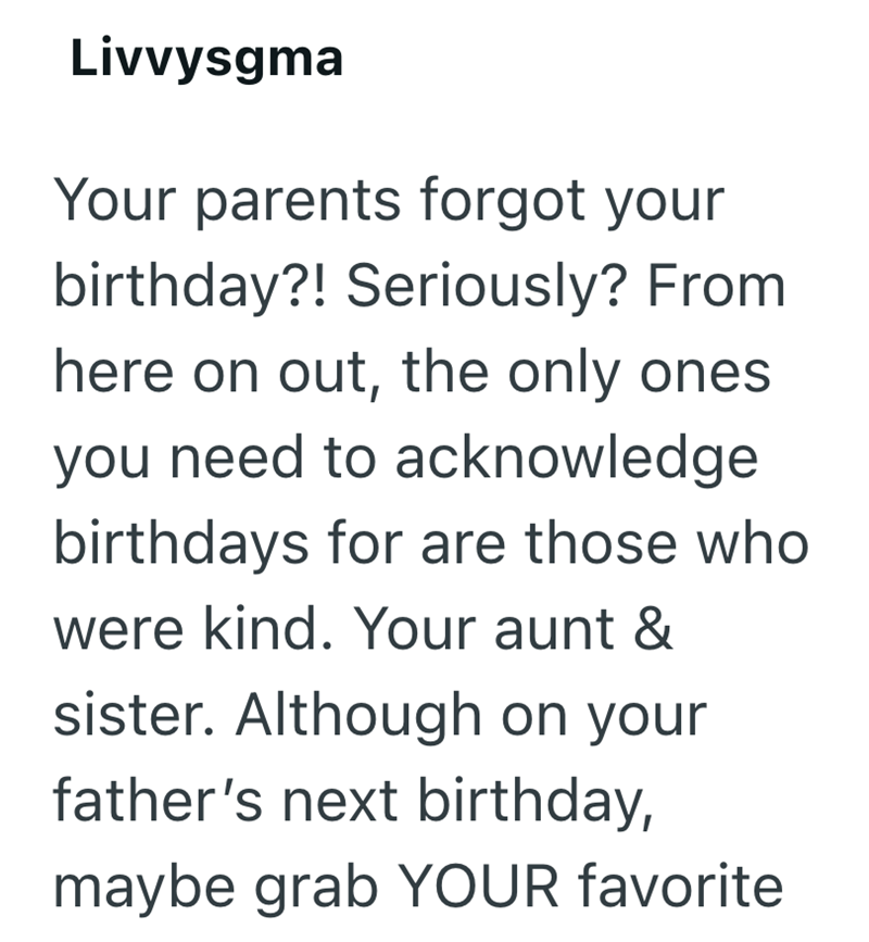 Livvysgma Your parents forgot your birthday?! Seriously? From here on out, the only ones. you need to acknowledge birthdays for are those who were kind. Your aunt & sister. Although on your father's next birthday, maybe grab YOUR favorite.