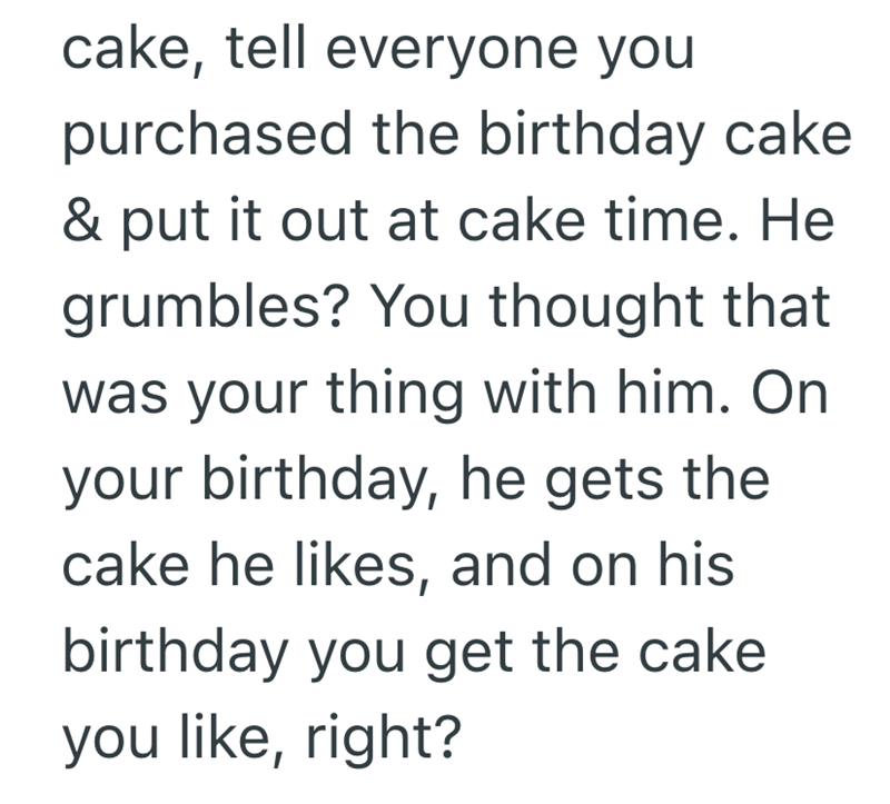 cake, tell everyone you purchased the birthday cake & put it out at cake time. He grumbles? You thought that was your thing with him. On your birthday, he gets the cake he likes, and on his birthday you get the cake you like, right?