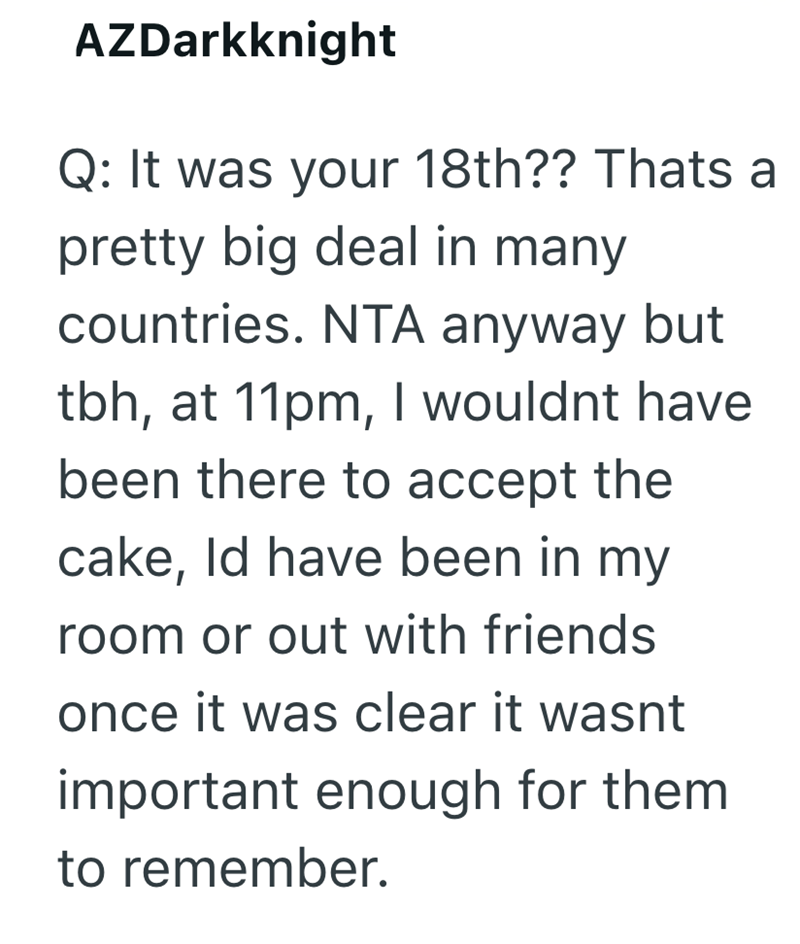 AZDarkknight Q: It was your 18th?? Thats a pretty big deal in many countries. NTA anyway but tbh, at 11pm, I wouldnt have been there to accept the cake, Id have been in my room or out with friends once it was clear it wasnt important enough for them to remember.