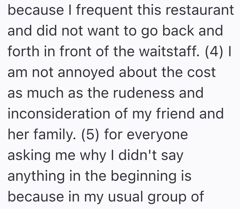 because I frequent this restaurant and did not want to go back and forth in front of the waitstaff. (4) I am not annoyed about the cost as much as the rudeness and inconsideration of my friend and her family. (5) for everyone asking me why I didn't say anything in the beginning is because in my usual group of
