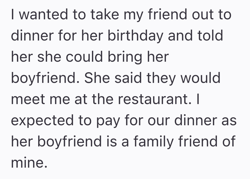 I wanted to take my friend out to dinner for her birthday and told her she could bring her boyfriend. She said they would meet me at the restaurant. I expected to pay for our dinner as her boyfriend is a family friend of mine.