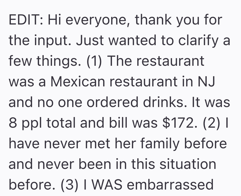 EDIT: Hi everyone, thank you for the input. Just wanted to clarify a few things. (1) The restaurant was a Mexican restaurant in NJ and no one ordered drinks. It was 8 ppl total and bill was $172. (2) I have never met her family before and never been in this situation before. (3) I WAS embarrassed