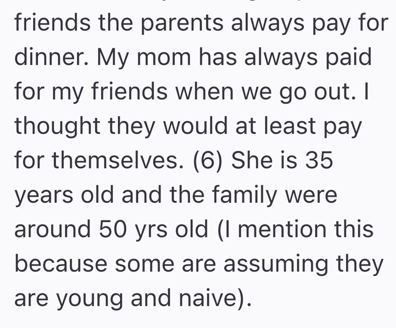 friends the parents always pay for dinner. My mom has always paid for my friends when we go out. I thought they would at least pay for themselves. (6) She is 35 years old and the family were around 50 yrs old (I mention this because some are assuming they are young and naive).