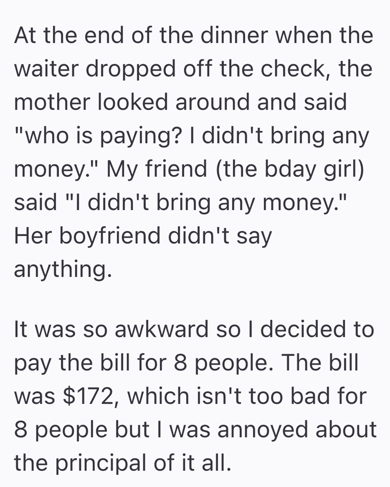 At the end of the dinner when the waiter dropped off the check, the mother looked around and said "who is paying? I didn't bring any money." My friend (the bday girl) said "I didn't bring any money." Her boyfriend didn't say anything. It was so awkward so I decided to pay the bill for 8 people. The bill was $172, which isn't too bad for 8 people but I was annoyed about the principal of it all.