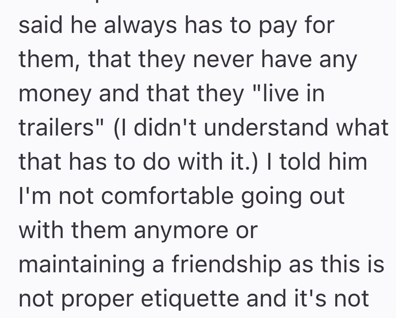 said he always has to pay for them, that they never have any money and that they "live in trailers" (I didn't understand what that has to do with it.) I told him I'm not comfortable going out with them anymore or maintaining a friendship as this is not proper etiquette and it's not
