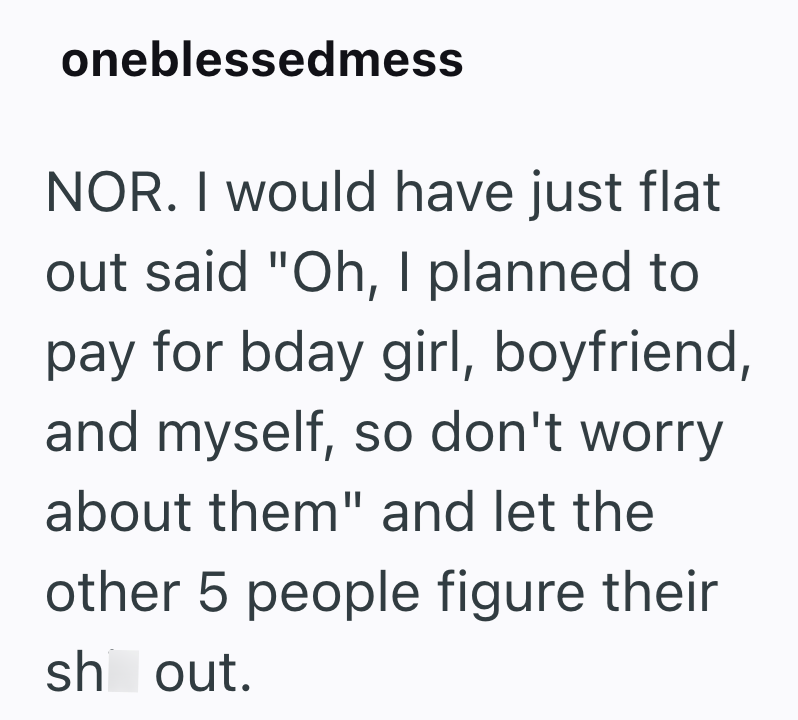 oneblessedmess NOR. I would have just flat out said "Oh, I planned to pay for bday girl, boyfriend, and myself, so don't worry about them" and let the other 5 people figure their sh out.
