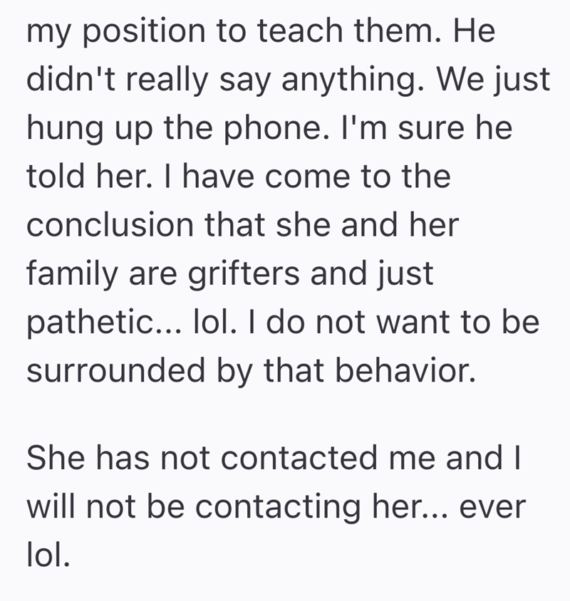 my position to teach them. He didn't really say anything. We just hung up the phone. I'm sure he told her. I have come to the conclusion that she and her family are grifters and just pathetic... lol. I do not want to be surrounded by that behavior. She has not contacted me and I will not be contacting her... ever lol.