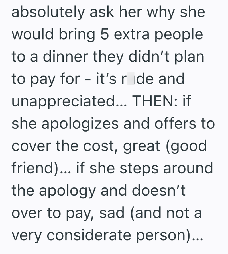 absolutely ask her why she would bring 5 extra people to a dinner they didn't plan. to pay for - it's rode and unappreciated... THEN: if she apologizes and offers to cover the cost, great (good friend)... if she steps around the apology and doesn't over to pay, sad (and not a very considerate person)...
