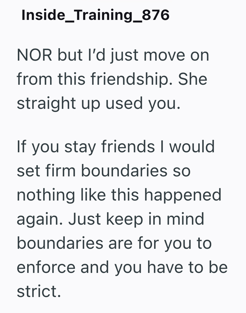 Inside_Training_876 NOR but I'd just move on from this friendship. She straight up used you. If you stay friends I would set firm boundaries so nothing like this happened again. Just keep in mind boundaries are for you to enforce and you have to be strict.