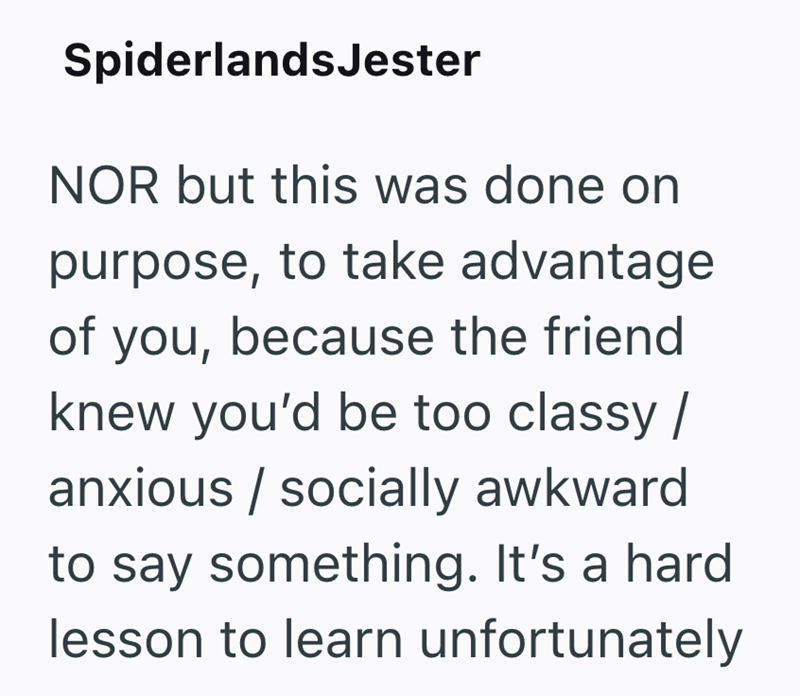 SpiderlandsJester NOR but this was done on purpose, to take advantage of you, because the friend knew you'd be too classy / anxious/socially awkward to say something. It's a hard lesson to learn unfortunately