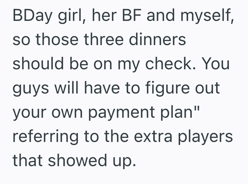 BDay girl, her BF and myself, so those three dinners should be on my check. You guys will have to figure out your own payment plan" referring to the extra players that showed up.