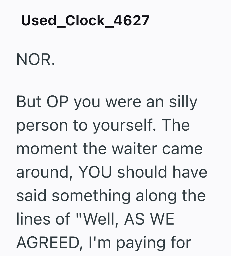 Used_Clock_4627 NOR. But OP you were an silly person to yourself. The moment the waiter came around, YOU should have. said something along the lines of "Well, AS WE AGREED, I'm paying for